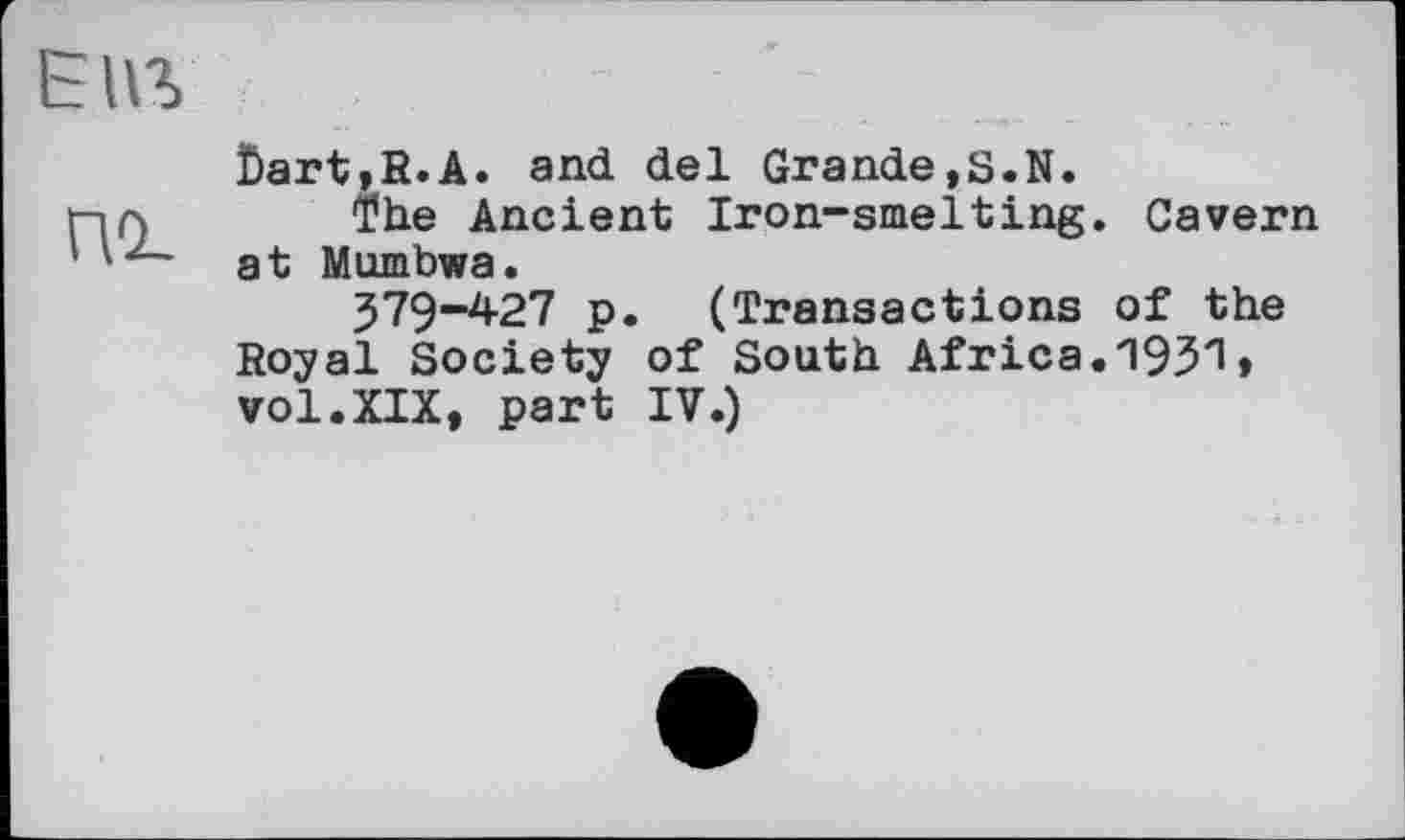 ﻿Епг
ПО-
Dart,R.A. and del Grande,S.N.
The Ancient Iron-smelting. Cavern at Mumbwa.
J79“427 p. (Transactions of the Royal Society of South Africa.1931♦ vol.XIX, part IV.)